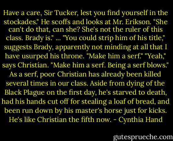Have a care, Sir Tucker, lest you find yourself in the stockades."<br />He scoffs and looks at Mr. Erikson. "She can't do that, can she? She's not the ruler of this class. Brady is."<br />...<br />"You could strip him of his title," suggests Brady, apparently not minding at all that I have usurped his throne. "Make him a serf."<br />"Yeah," says Christian. "Make him a serf. Being a serf blows."<br />As a serf, poor Christian has already been killed several times in our class. Aside from dying of the Black Plague on the first day, he's starved to death, had his hands cut off for stealing a loaf of bread, and been run down by his master's horse just for kicks. He's like Christian the fifth now. - Cynthia Hand