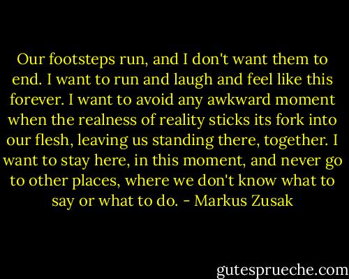 Our footsteps run, and I don't want them to end. I want to run and laugh and feel like this forever. I want to avoid any awkward moment when the realness of reality sticks its fork into our flesh, leaving us standing there, together. I want to stay here, in this moment, and never go to other places, where we don't know what to say or what to do. - Markus Zusak