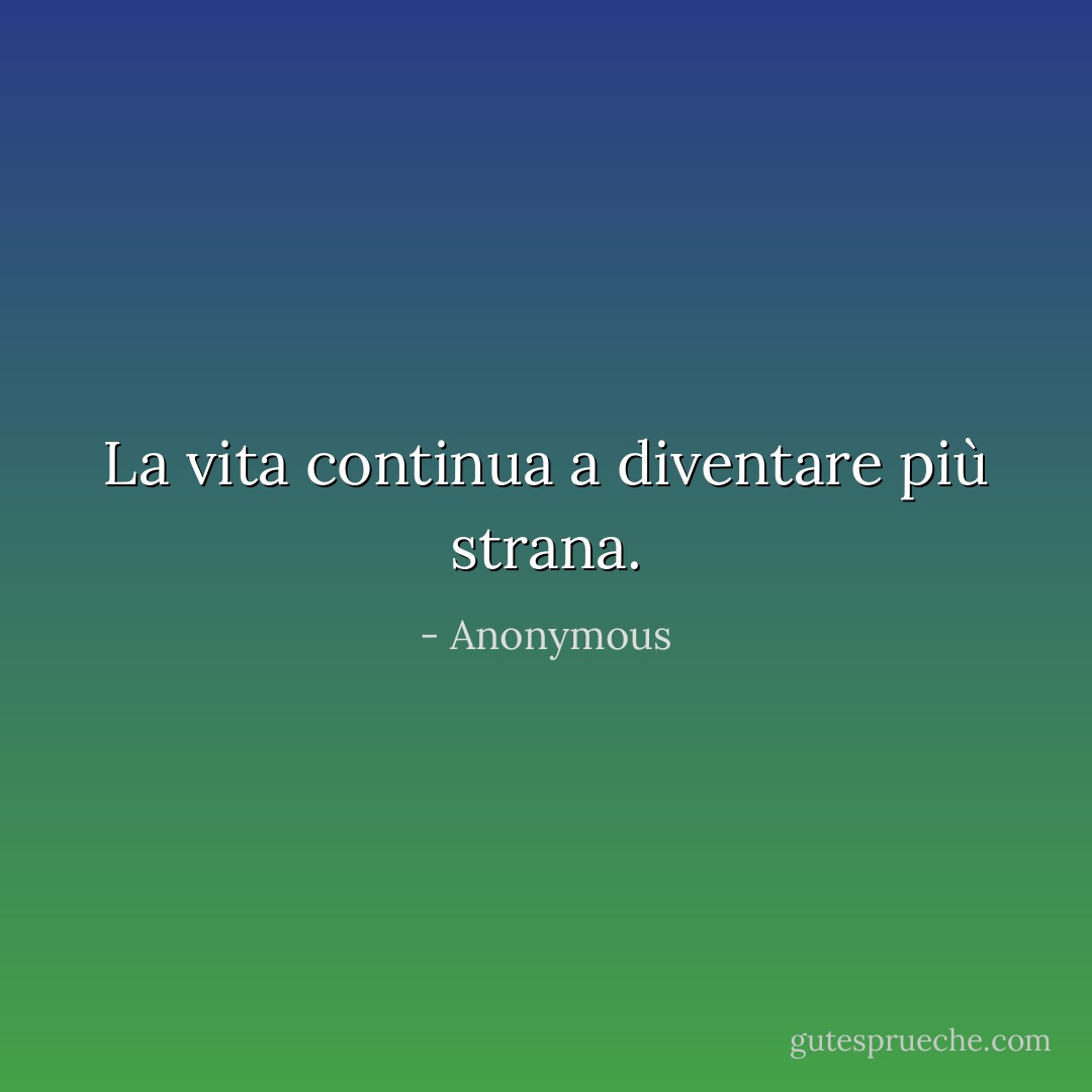 La vita continua a diventare più strana. - Anonymous