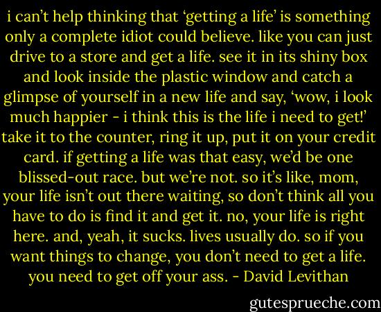 i can’t help thinking that ‘getting a life’ is something only a complete idiot could believe. like you can just drive to a store and get a life. see it in its shiny box and look inside the plastic window and catch a glimpse of yourself in a new life and say, ‘wow, i look much happier - i think this is the life i need to get!’ take it to the counter, ring it up, put it on your credit card. if getting a life was that easy, we’d be one blissed-out race. but we’re not. so it’s like, mom, your life isn’t out there waiting, so don’t think all you have to do is find it and get it. no, your life is right here. and, yeah, it sucks. lives usually do. so if you want things to change, you don’t need to get a life. you need to get off your ass. - David Levithan