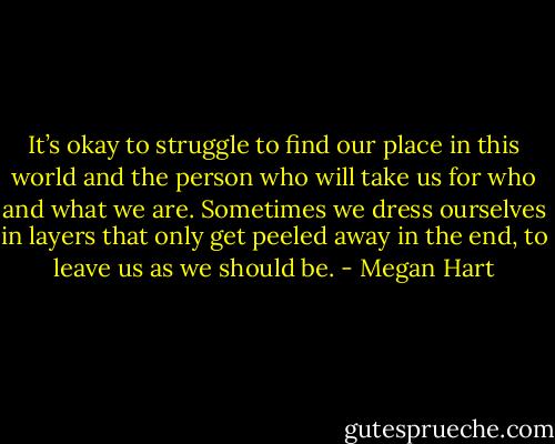 It’s okay to struggle to find our place in this world and the person who will take us for who and what we are. Sometimes we dress ourselves in layers that only get peeled away in the end, to leave us as we should be. - Megan Hart