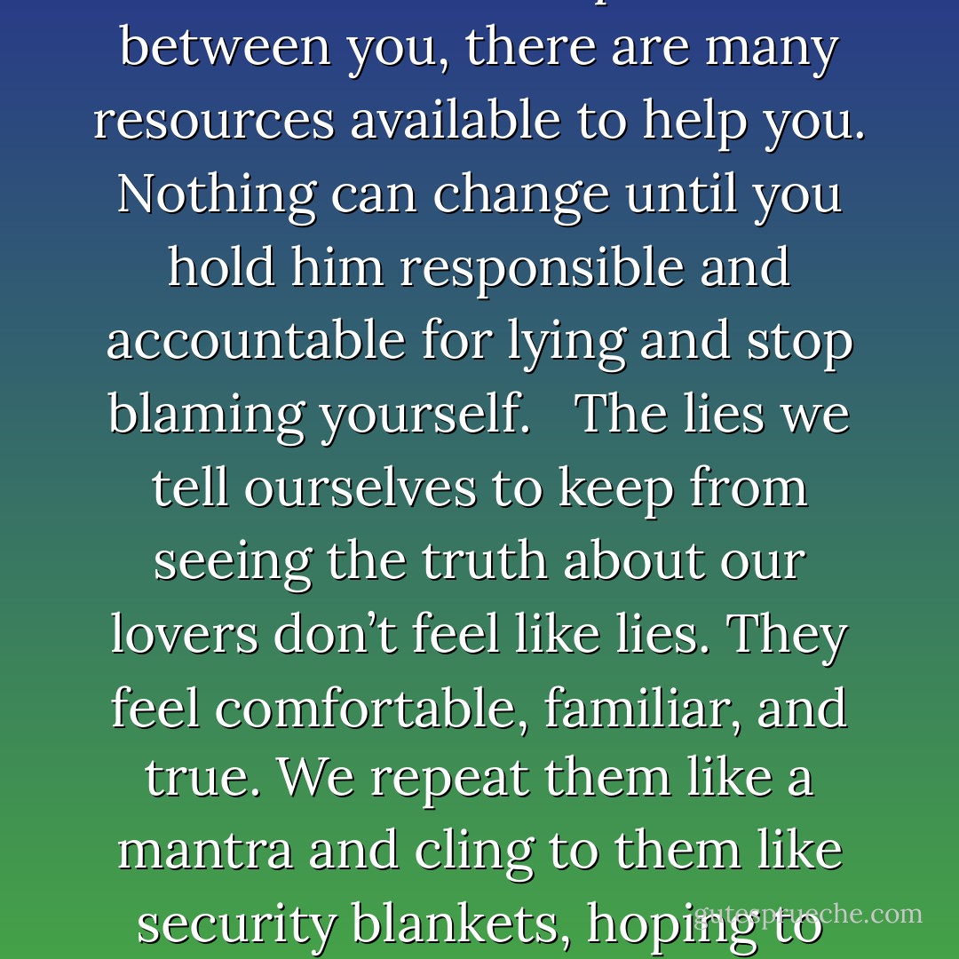 Reality Check<br />His lying is not contigent on who you are or what you do. His lying is not your fault. Lying is his choice and his problem, and if he makes that choice with you, he will make it with any other woman he’s with. That doesn’t mean you’re an angel and he’s the devil. It does mean that if he doesn’t like certain things about you, he has many ways to address them besides lying. If there are sexual problems between you, there are many resources available to help you. Nothing can change until you hold him responsible and accountable for lying and stop blaming yourself. <br /><br />The lies we tell ourselves to keep from seeing the truth about our lovers don’t feel like lies. They feel comfortable, familiar, and true. We repeat them like a mantra and cling to them like security blankets, hoping to calm ourselves and regain our sense that the world works the way we believe it ought to.<br />	Self-lies are false friends we look to for comfort and protection—and for a short time they may make us feel better. But we can only keep the truth at bay for so long. Our self-lies can’t erase his lies, and as we’ll see, the longer we try to pretend they can, the more we deepen the hurt. - Susan Forward