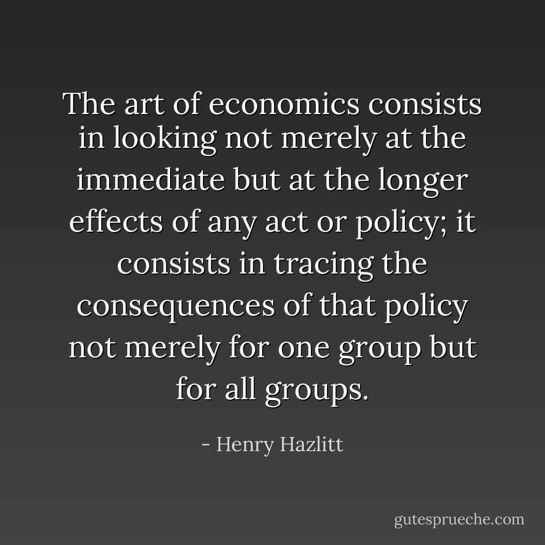 The art of economics consists in looking not merely at the immediate but at the longer effects of any act or policy; it consists in tracing the consequences of that policy not merely for one group but for all groups. - Henry Hazlitt