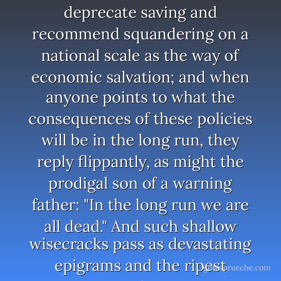 There are men regarded today as brilliant economists, who deprecate saving and recommend squandering on a national scale as the way of economic salvation; and when anyone points to what the consequences of these policies will be in the long run, they reply flippantly, as might the prodigal son of a warning father: "In the long run we are all dead." And such shallow wisecracks pass as devastating epigrams and the ripest wisdom. - Henry Hazlitt