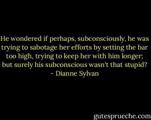 He wondered if perhaps, subconsciously, he was trying to sabotage her efforts by setting the bar too high, trying to keep her with him longer; but surely his subconscious wasn't that stupid? - Dianne Sylvan