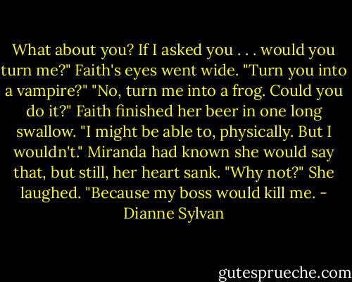 What about you? If I asked you . . . would you turn me?"<br />Faith's eyes went wide. "Turn you into a vampire?"<br />"No, turn me into a frog. Could you do it?"<br />Faith finished her beer in one long swallow. "I might be able to, physically. But I wouldn't."<br />Miranda had known she would say that, but still, her heart sank. "Why not?"<br />She laughed. "Because my boss would kill me. - Dianne Sylvan