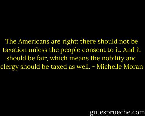 The Americans are right: there should not be taxation unless the people consent to it. And it should be fair, which means the nobility and clergy should be taxed as well. - Michelle Moran