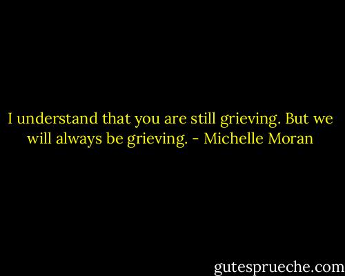 I understand that you are still grieving. But we will always be grieving. - Michelle Moran