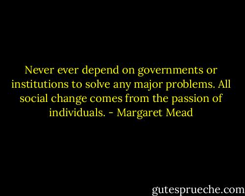 Never ever depend on governments or institutions to solve any major problems. All social change comes from the passion of individuals. - Margaret Mead