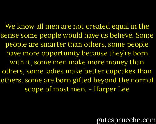 We know all men are not created equal in the sense some people would have us believe. Some people are smarter than others, some people have more opportunity because they’re born with it, some men make more money than others, some ladies make better cupcakes than others; some are born gifted beyond the normal scope of most men. - Harper Lee