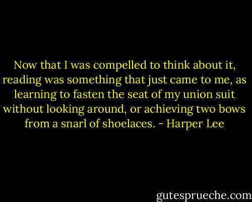 Now that I was compelled to think about it, reading was something that just came to me, as learning to fasten the seat of my union suit without looking around, or achieving two bows from a snarl of shoelaces. - Harper Lee