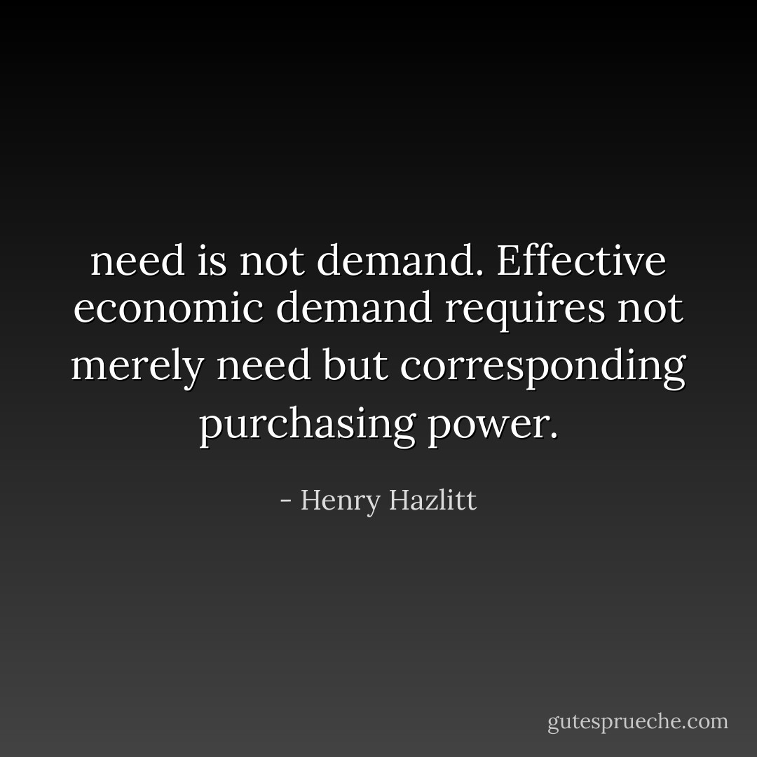 need is not demand. Effective economic demand requires not merely need but corresponding purchasing power. - Henry Hazlitt