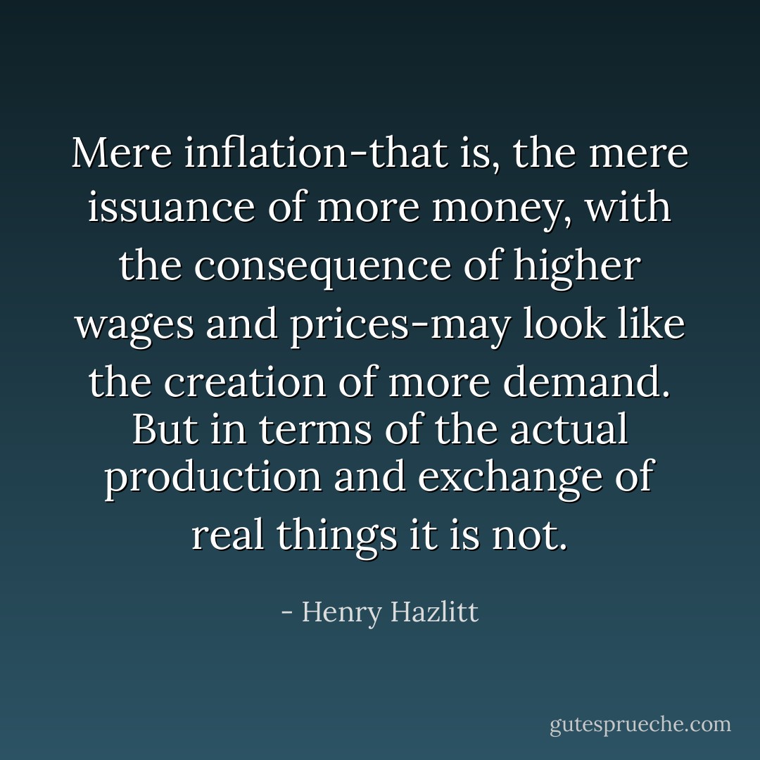 Mere inflation-that is, the mere issuance of more money, with the consequence of higher wages and prices-may look like the creation of more demand. But in terms of the actual production and exchange of real things it is not. - Henry Hazlitt