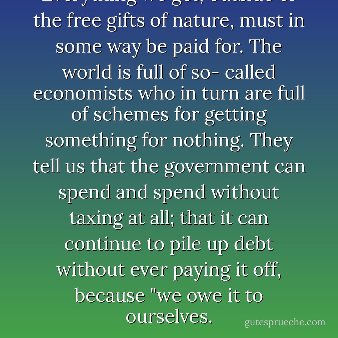Everything we get, outside of the free gifts of nature, must in some way be paid for. The world is full of so- called economists who in turn are full of schemes for getting something for nothing. They tell us that the government can spend and spend without taxing at all; that it can continue to pile up debt without ever paying it off, because "we owe it to ourselves. - Henry Hazlitt