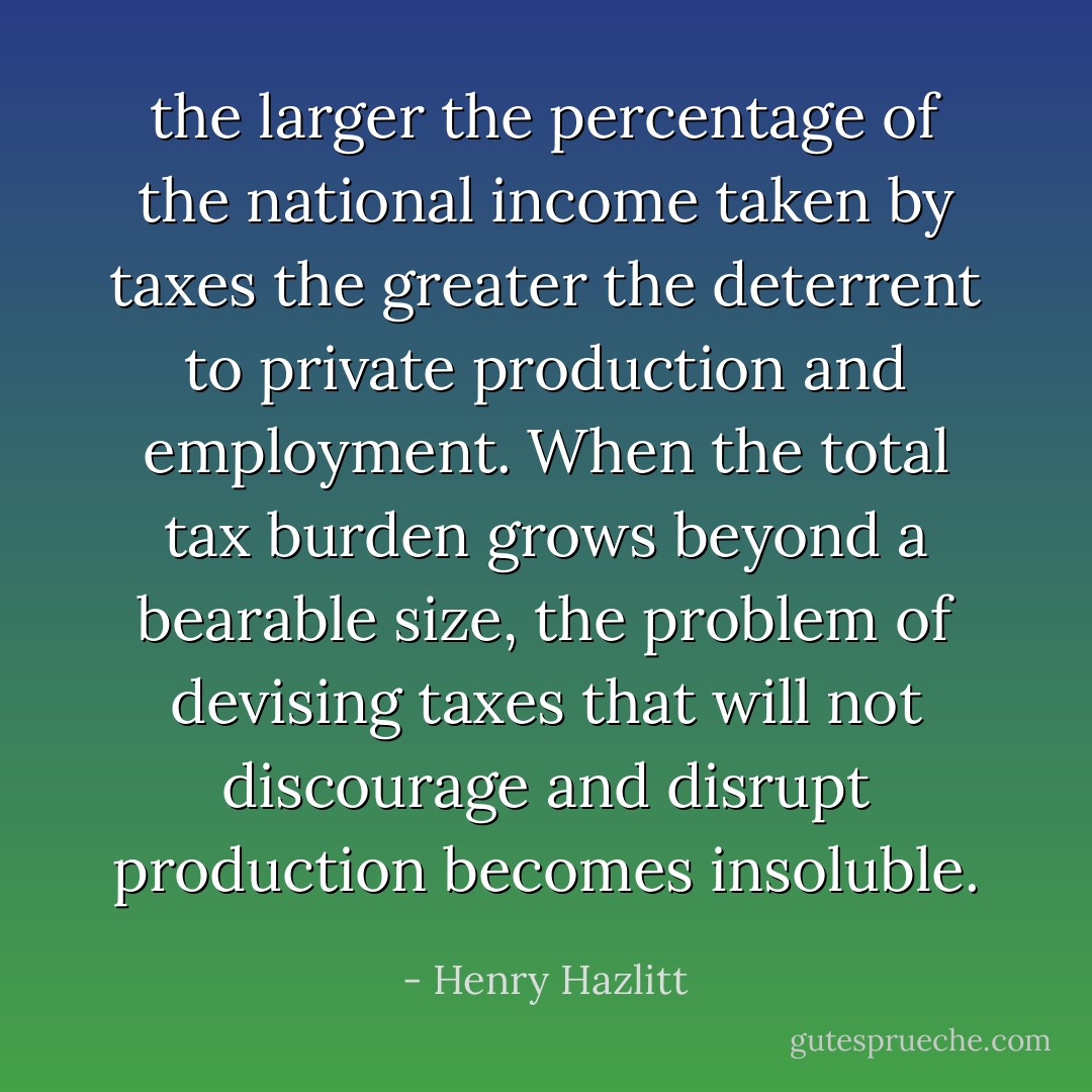 the larger the percentage of the national income taken by taxes the greater the deterrent to private production and employment. When the total tax burden grows beyond a bearable size, the problem of devising taxes that will not discourage and disrupt production becomes insoluble. - Henry Hazlitt