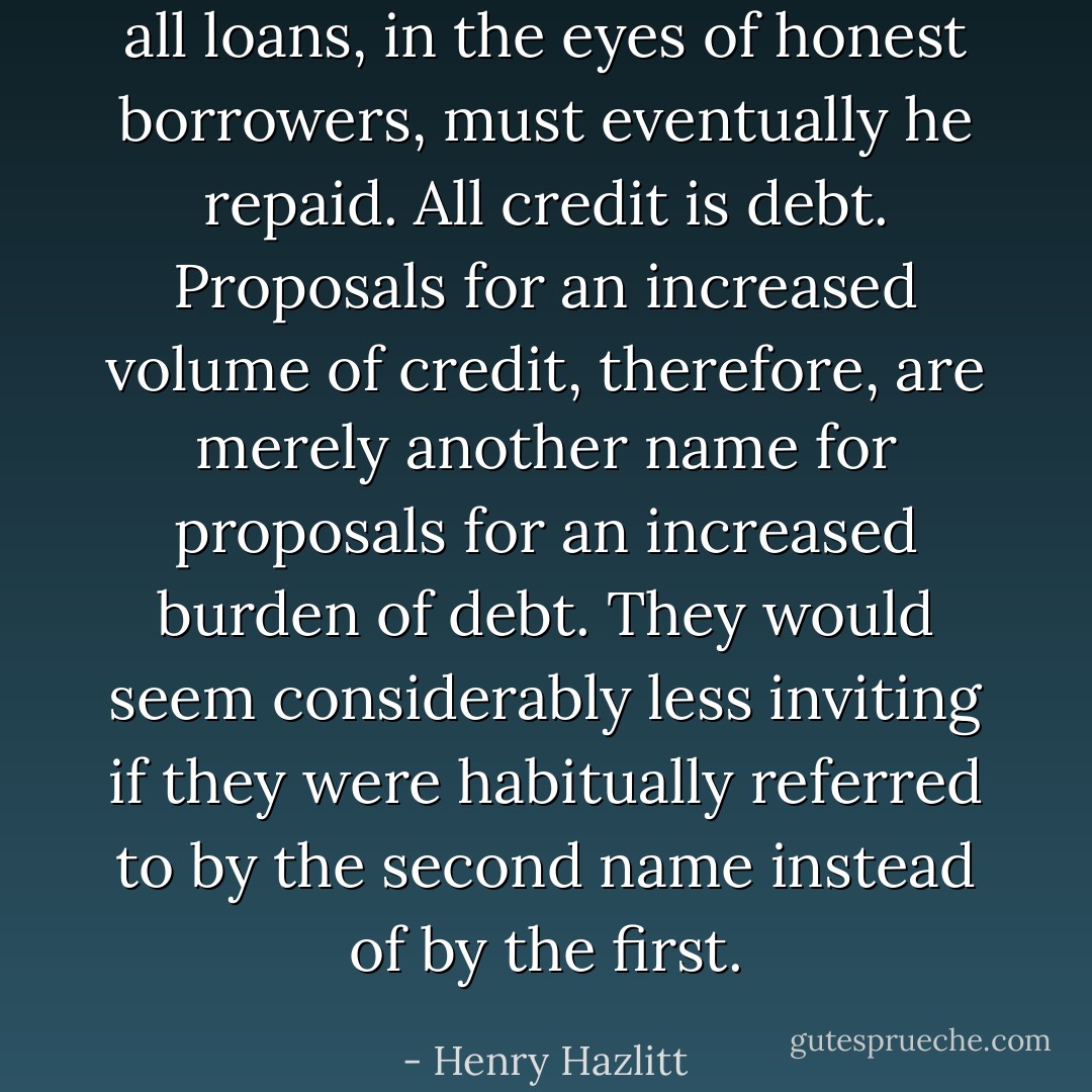 all loans, in the eyes of honest borrowers, must eventually he repaid. All credit is debt. Proposals for an increased volume of credit, therefore, are merely another name for proposals for an increased burden of debt. They would seem considerably less inviting if they were habitually referred to by the second name instead of by the first. - Henry Hazlitt