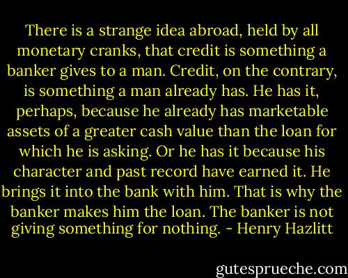 There is a strange idea abroad, held by all monetary cranks, that credit is something a banker gives to a man. Credit, on the contrary, is something a man already has. He has it, perhaps, because he already has marketable assets of a greater cash value than the loan for which he is asking. Or he has it because his character and past record have earned it. He brings it into the bank with him. That is why the banker makes him the loan. The banker is not giving something for nothing. - Henry Hazlitt