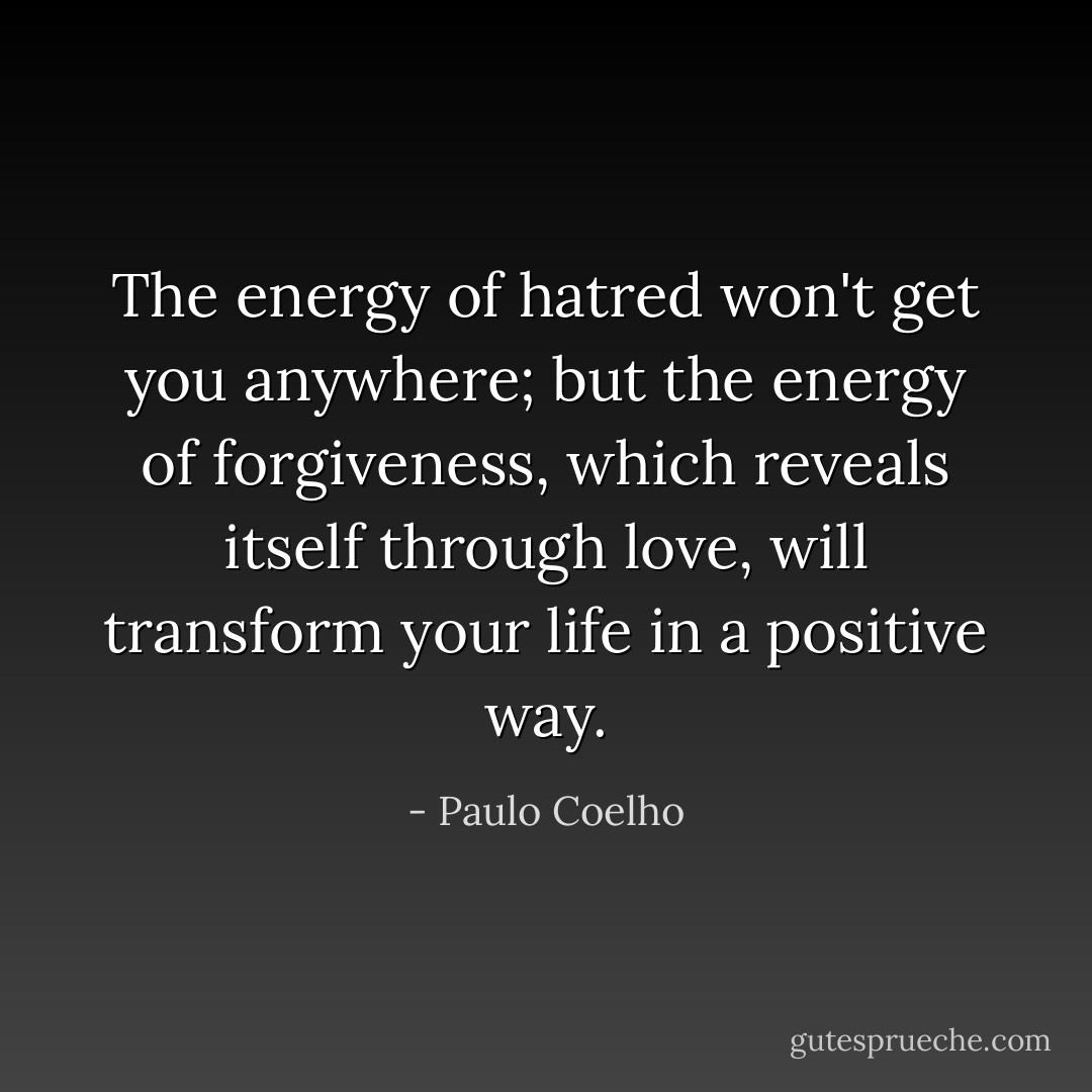 The energy of hatred won't get you anywhere; but the energy of forgiveness, which reveals itself through love, will transform your life in a positive way. - Paulo Coelho