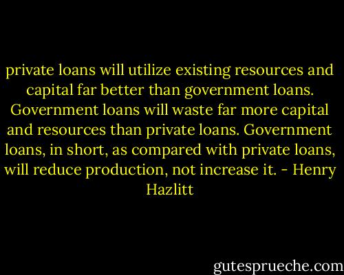 private loans will utilize existing resources and capital far better than government loans. Government loans will waste far more capital and resources than private loans. Government loans, in short, as compared with private loans, will reduce production, not increase it. - Henry Hazlitt