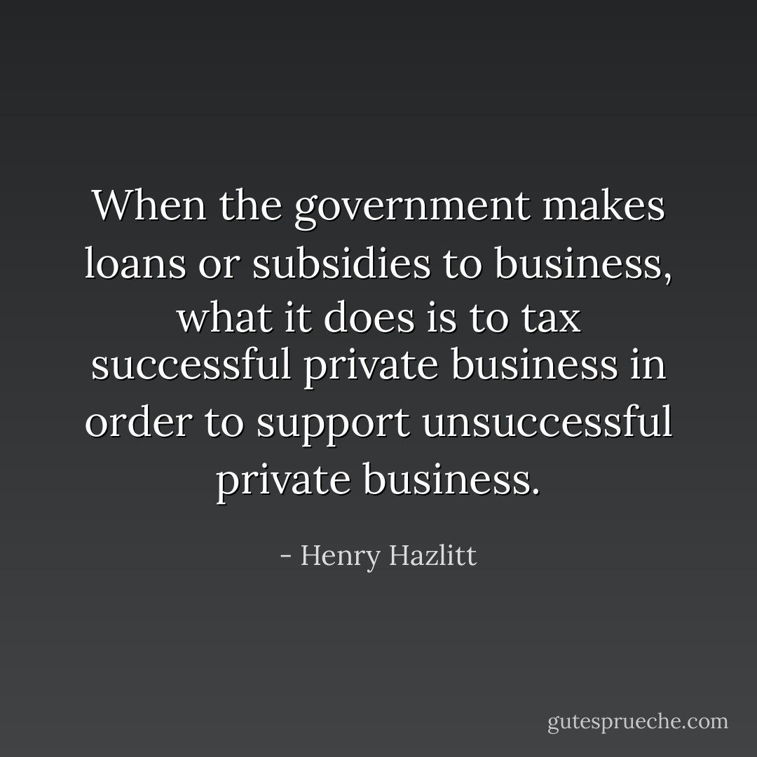 When the government makes loans or subsidies to business, what it does is to tax successful private business in order to support unsuccessful private business. - Henry Hazlitt