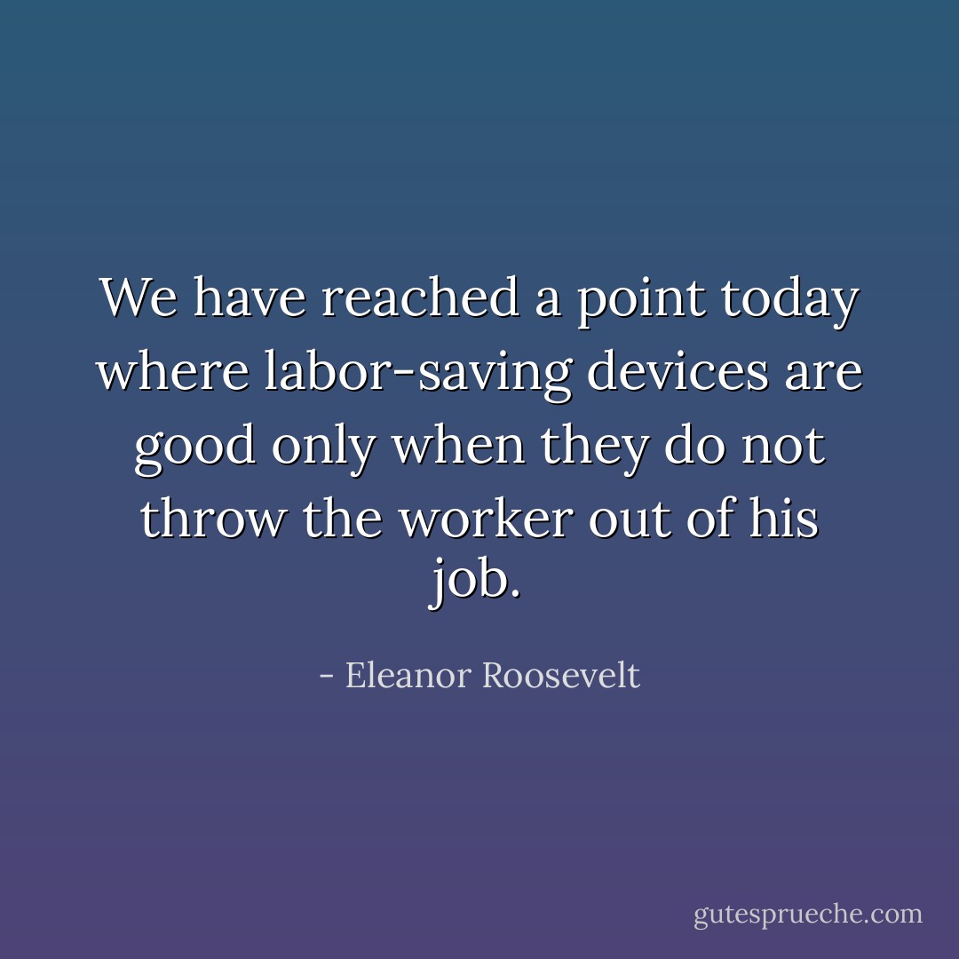 We have reached a point today where labor-saving devices are good only when they do not throw the worker out of his job. - Eleanor Roosevelt
