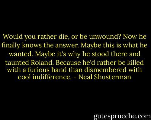 Would you rather die, or be unwound? Now he finally knows the answer. Maybe this is what he wanted. Maybe it's why he stood there and taunted Roland. Because he'd rather be killed with a furious hand than dismembered with cool indifference. - Neal Shusterman