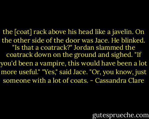 the [coat] rack above his head like a javelin.<br />On the other side of the door was Jace. He blinked. "Is that a coatrack?"<br />Jordan slammed the coatrack down on the ground and sighed. "If you'd been a vampire, this would have been a lot more useful."<br />"Yes," said Jace. "Or, you know, just someone with a lot of coats. - Cassandra Clare
