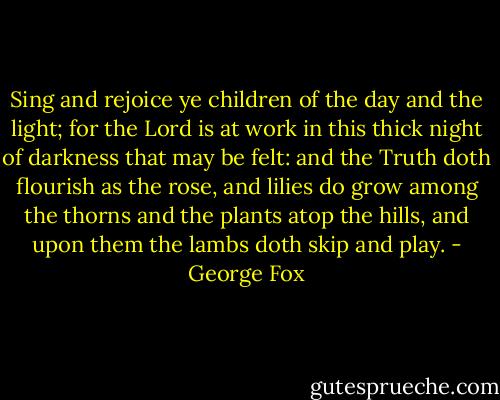 Sing and rejoice ye children of the day and the light; for the Lord is at work in this thick night of darkness that may be felt: and the Truth doth flourish as the rose, and lilies do grow among the thorns and the plants atop the hills, and upon them the lambs doth skip and play. - George Fox