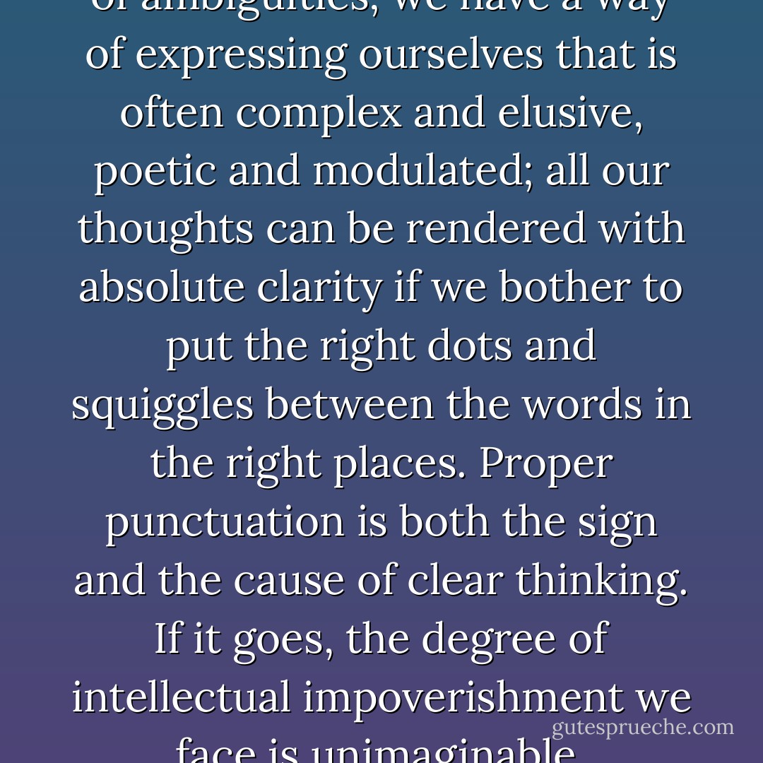 We have a language that is full of ambiguities; we have a way of expressing ourselves that is often complex and elusive, poetic and modulated; all our thoughts can be rendered with absolute clarity if we bother to put the right dots and squiggles between the words in the right places. Proper punctuation is both the sign and the cause of clear thinking. If it goes, the degree of intellectual impoverishment we face is unimaginable. - Lynne Truss
