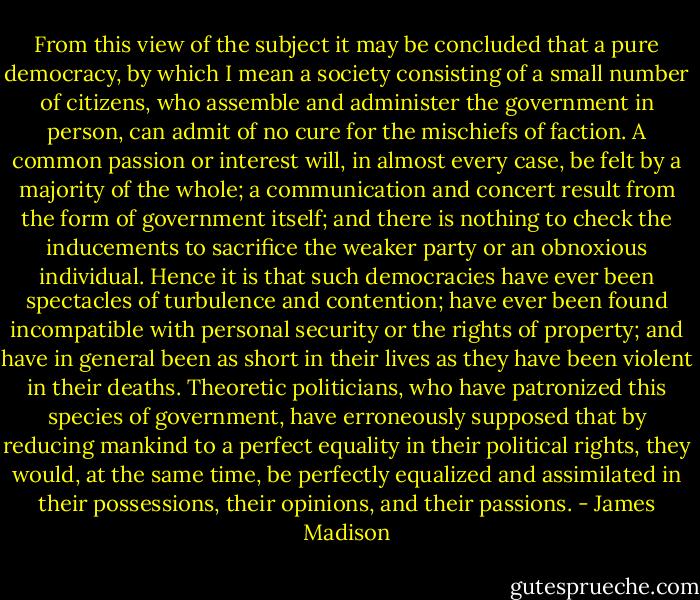 From this view of the subject it may be concluded that a pure democracy, by which I mean a society consisting of a small number of citizens, who assemble and administer the government in person, can admit of no cure for the mischiefs of faction. A common passion or interest will, in almost every case, be felt by a majority of the whole; a communication and concert result from the form of government itself; and there is nothing to check the inducements to sacrifice the weaker party or an obnoxious individual. Hence it is that such democracies have ever been spectacles of turbulence and contention; have ever been found incompatible with personal security or the rights of property; and have in general been as short in their lives as they have been violent in their deaths. Theoretic politicians, who have patronized this species of government, have erroneously supposed that by reducing mankind to a perfect equality in their political rights, they would, at the same time, be perfectly equalized and assimilated in their possessions, their opinions, and their passions. - James Madison