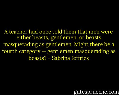 A teacher had once told them that men were either beasts, gentlemen, or beasts masquerading as gentlemen. Might there be a fourth category — gentlemen masquerading as beasts? - Sabrina Jeffries