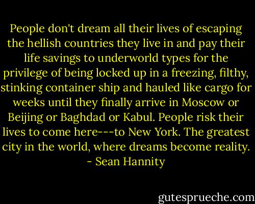 People don't dream all their lives of escaping the hellish countries they live in and pay their life savings to underworld types for the privilege of being locked up in a freezing, filthy, stinking container ship and hauled like cargo for weeks until they finally arrive in Moscow or Beijing or Baghdad or Kabul. People risk their lives to come here---to New York. The greatest city in the world, where dreams become reality. - Sean Hannity