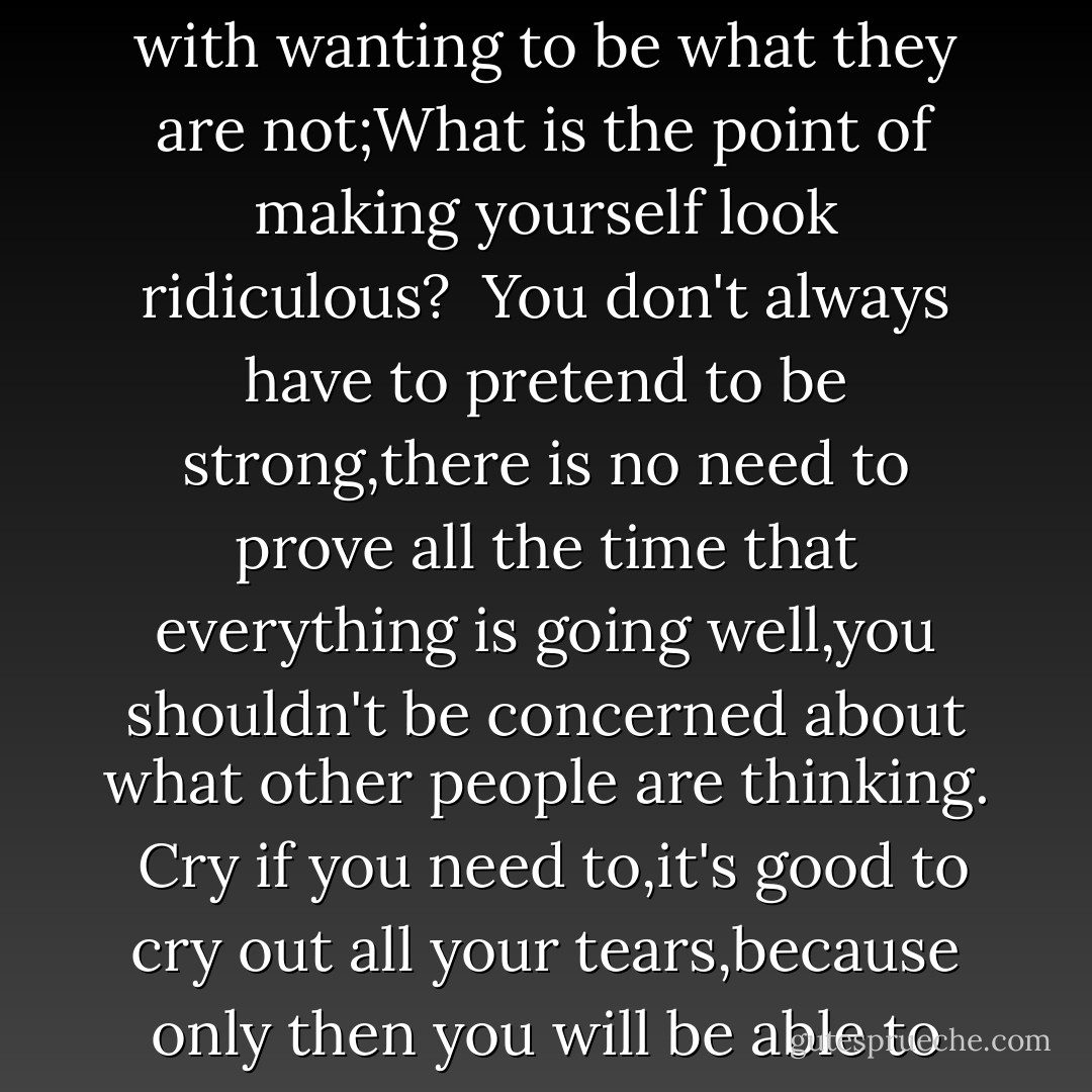 I am always amazed that so many people are concerned with wanting to be what they are not;What is the point of making yourself look ridiculous?<br /><br />You don't always have to pretend to be strong,there is no need to prove all the time that everything is going well,you shouldn't be concerned about what other people are thinking.<br /><br />Cry if you need to,it's good to cry out all your tears,because only then you will be able to smile again... - Paulo Coelho