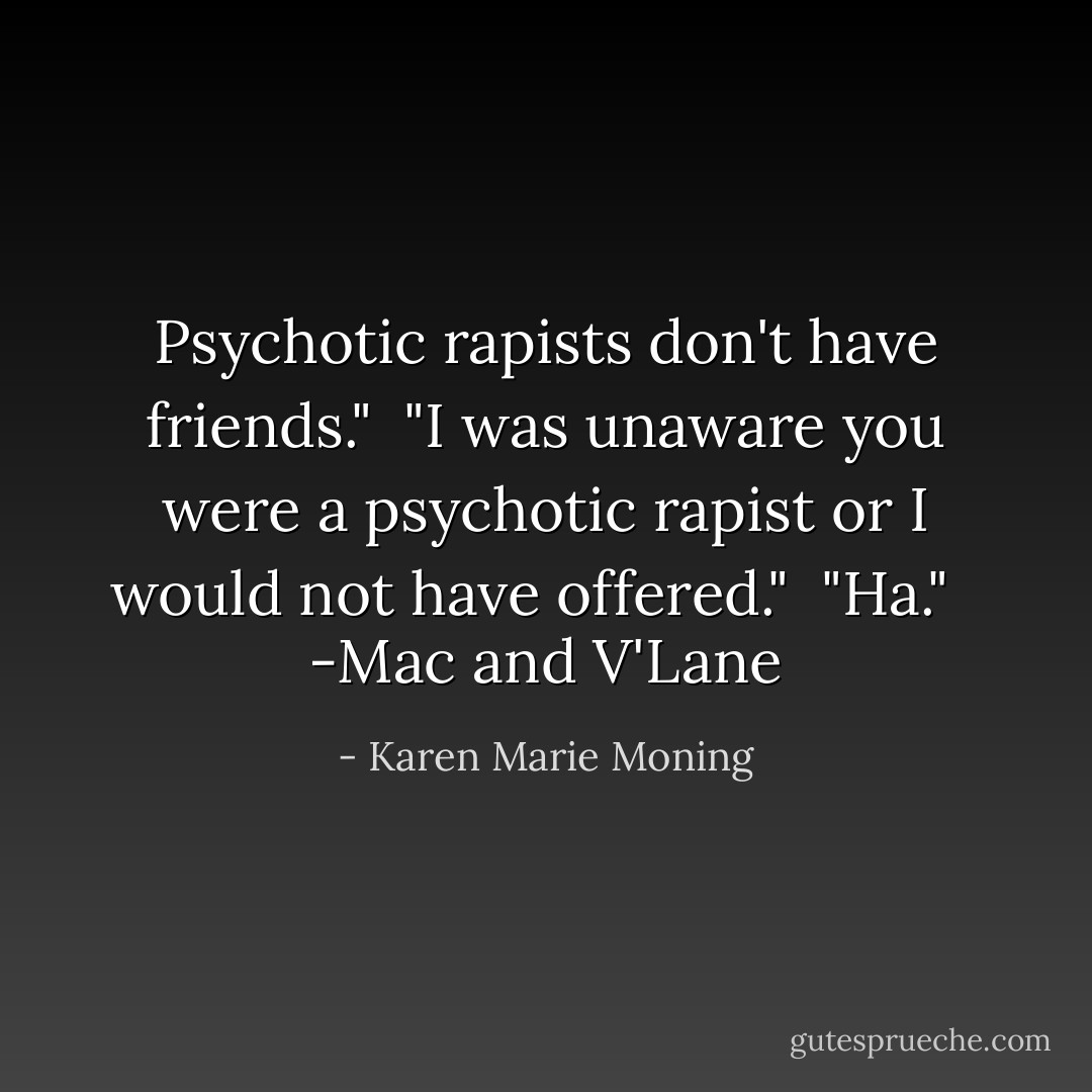 Psychotic rapists don't have friends."<br /> "I was unaware you were a psychotic rapist or I would not have offered."<br /> "Ha."<br /><br /> -Mac and V'Lane - Karen Marie Moning