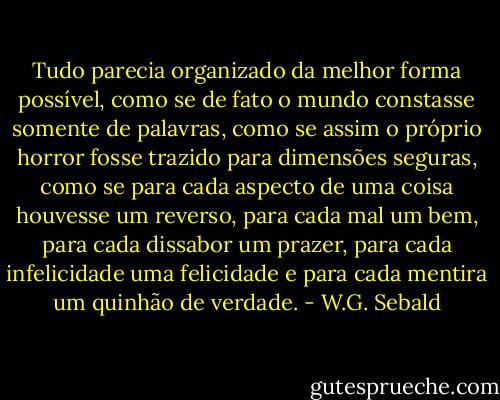Tudo parecia organizado da melhor forma possível, como se de fato o mundo constasse somente de palavras, como se assim o próprio horror fosse trazido para dimensões seguras, como se para cada aspecto de uma coisa houvesse um reverso, para cada mal um bem, para cada dissabor um prazer, para cada infelicidade uma felicidade e para cada mentira um quinhão de verdade. - W.G. Sebald
