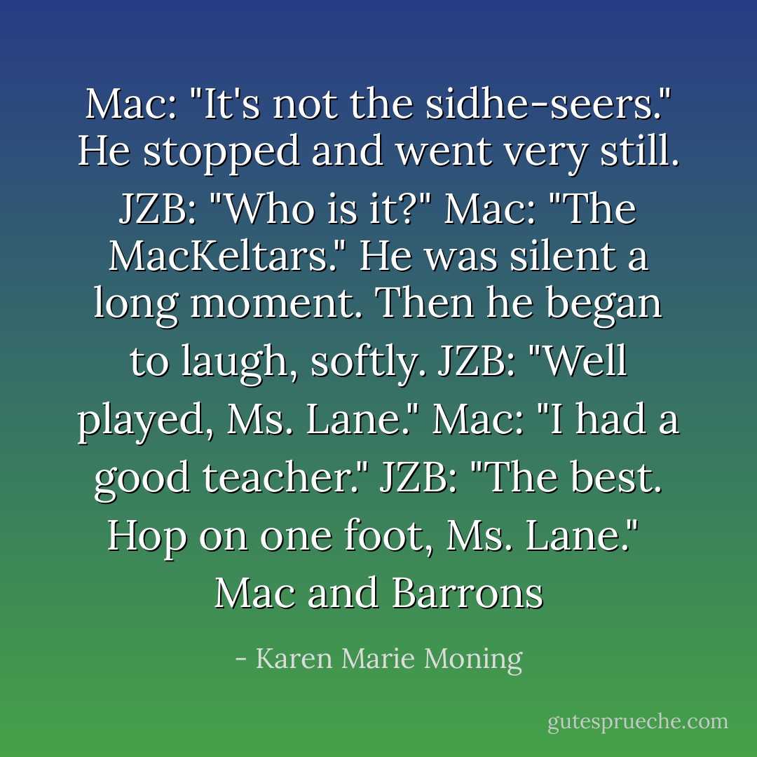Mac: "It's not the sidhe-seers."<br />He stopped and went very still.<br />JZB: "Who is it?"<br />Mac: "The MacKeltars."<br />He was silent a long moment. Then he began to laugh, softly.<br />JZB: "Well played, Ms. Lane."<br />Mac: "I had a good teacher."<br />JZB: "The best. Hop on one foot, Ms. Lane."<br /><br />Mac and Barrons - Karen Marie Moning