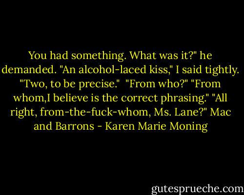 You had something. What was it?" he demanded.<br />"An alcohol-laced kiss," I said tightly. "Two, to be precise."<br /><br />"From who?"<br />"From whom,I believe is the correct phrasing."<br />"All right, from-the-fuck-whom, Ms. Lane?"<br />Mac and Barrons - Karen Marie Moning
