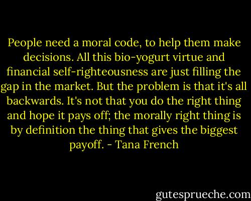 People need a moral code, to help them make decisions. All this bio-yogurt virtue and financial self-righteousness are just filling the gap in the market. But the problem is that it's all backwards. It's not that you do the right thing and hope it pays off; the morally right thing is by definition the thing that gives the biggest payoff. - Tana French