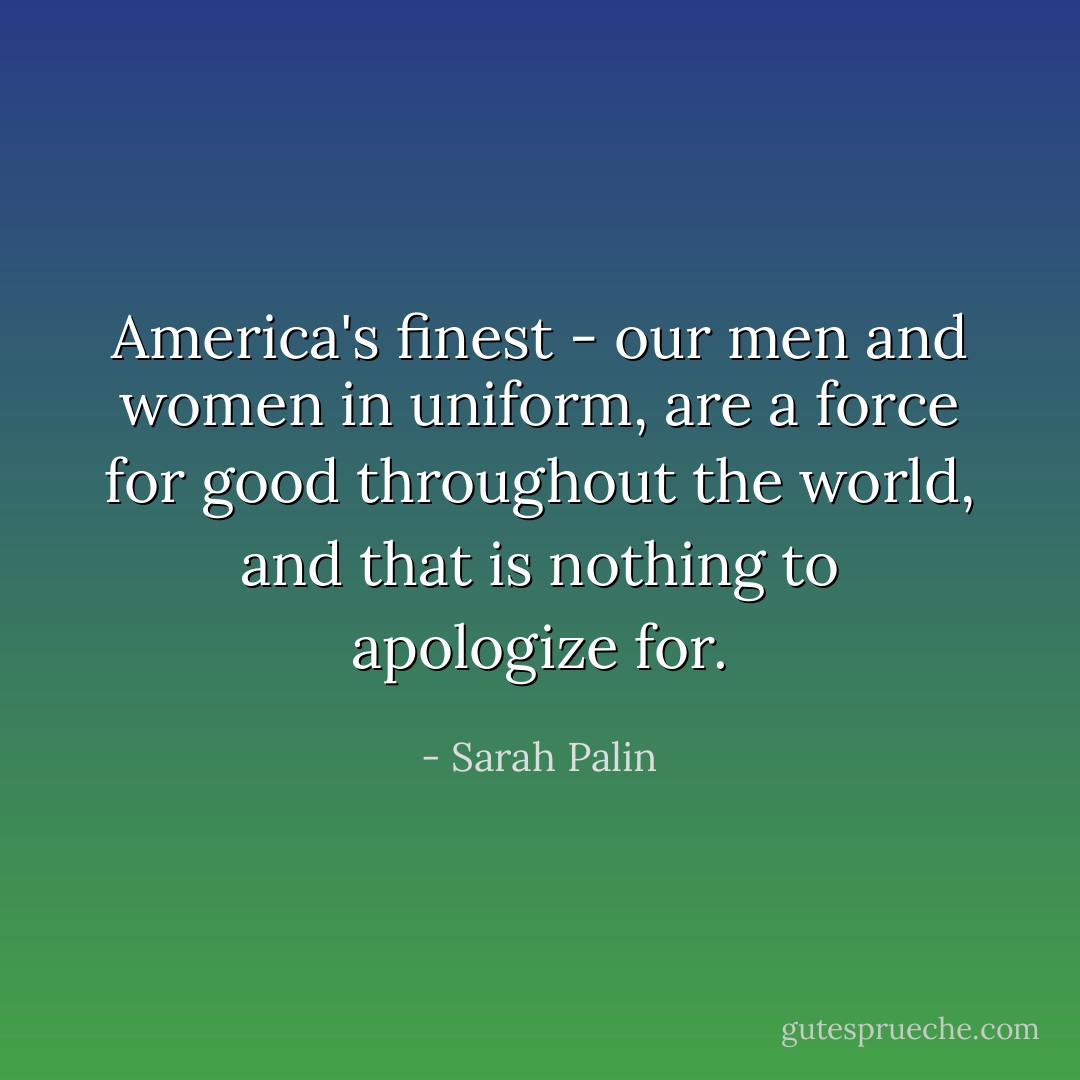 America's finest - our men and women in uniform, are a force for good throughout the world, and that is nothing to apologize for. - Sarah Palin