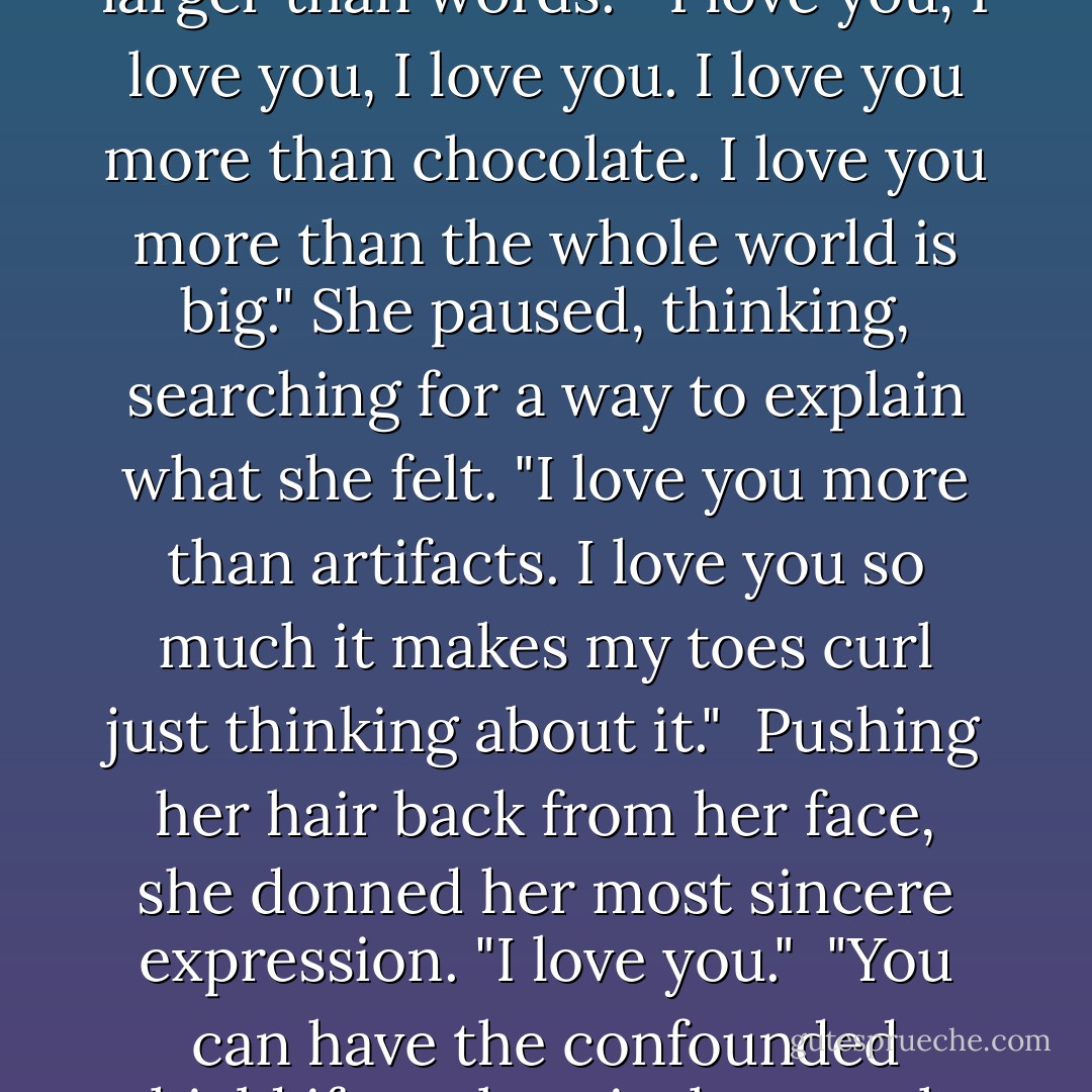 She smiled radiantly at the shield, pretending it was Dageus. The three simple words just didn't seem like enough. Love was so much larger than words.<br /><br />"I love you, I love you, I love you. I love you more than chocolate. I love you more than the whole world is big." She paused, thinking, searching for a way to explain what she felt. "I love you more than artifacts. I love you so much it makes my toes curl just thinking about it."<br /><br />Pushing her hair back from her face, she donned her most sincere expression. "I love you."<br /><br />"You can have the confounded shield if you love it that much, lass," Dageus said, sounding utterly bewildered. Chloe felt all the blood drain from her face. - Karen Marie Moning