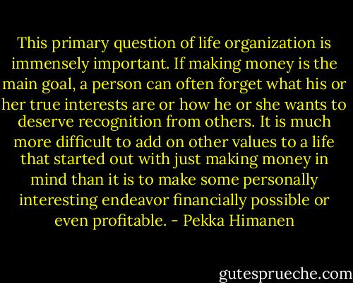 This primary question of life organization is immensely important. If making money is the main goal, a person can often forget what his or her true interests are or how he or she wants to deserve recognition from others. It is much more difficult to add on other values to a life that started out with just making money in mind than it is to make some personally interesting endeavor financially possible or even profitable. - Pekka Himanen
