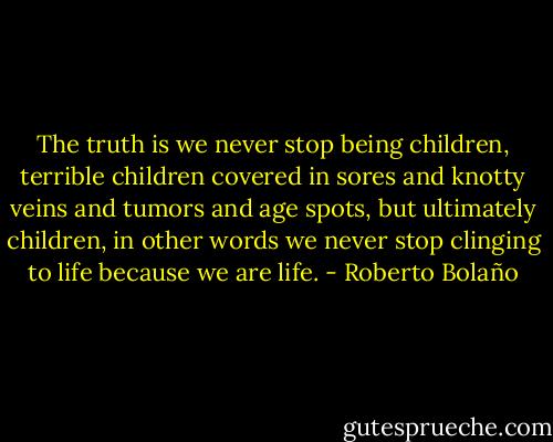 The truth is we never stop being children, terrible children covered in sores and knotty veins and tumors and age spots, but ultimately children, in other words we never stop clinging to life because we are life. - Roberto Bolaño