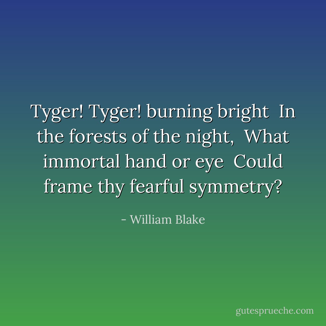 Tyger! Tyger! burning bright <br />In the forests of the night, <br />What immortal hand or eye <br />Could frame thy fearful symmetry? - William Blake