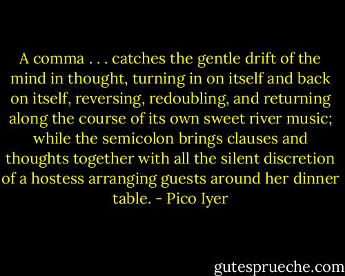 A comma . . . catches the gentle drift of the mind in thought, turning in on itself and back on itself, reversing, redoubling, and returning along the course of its own sweet river music; while the semicolon brings clauses and thoughts together with all the silent discretion of a hostess arranging guests around her dinner table. - Pico Iyer