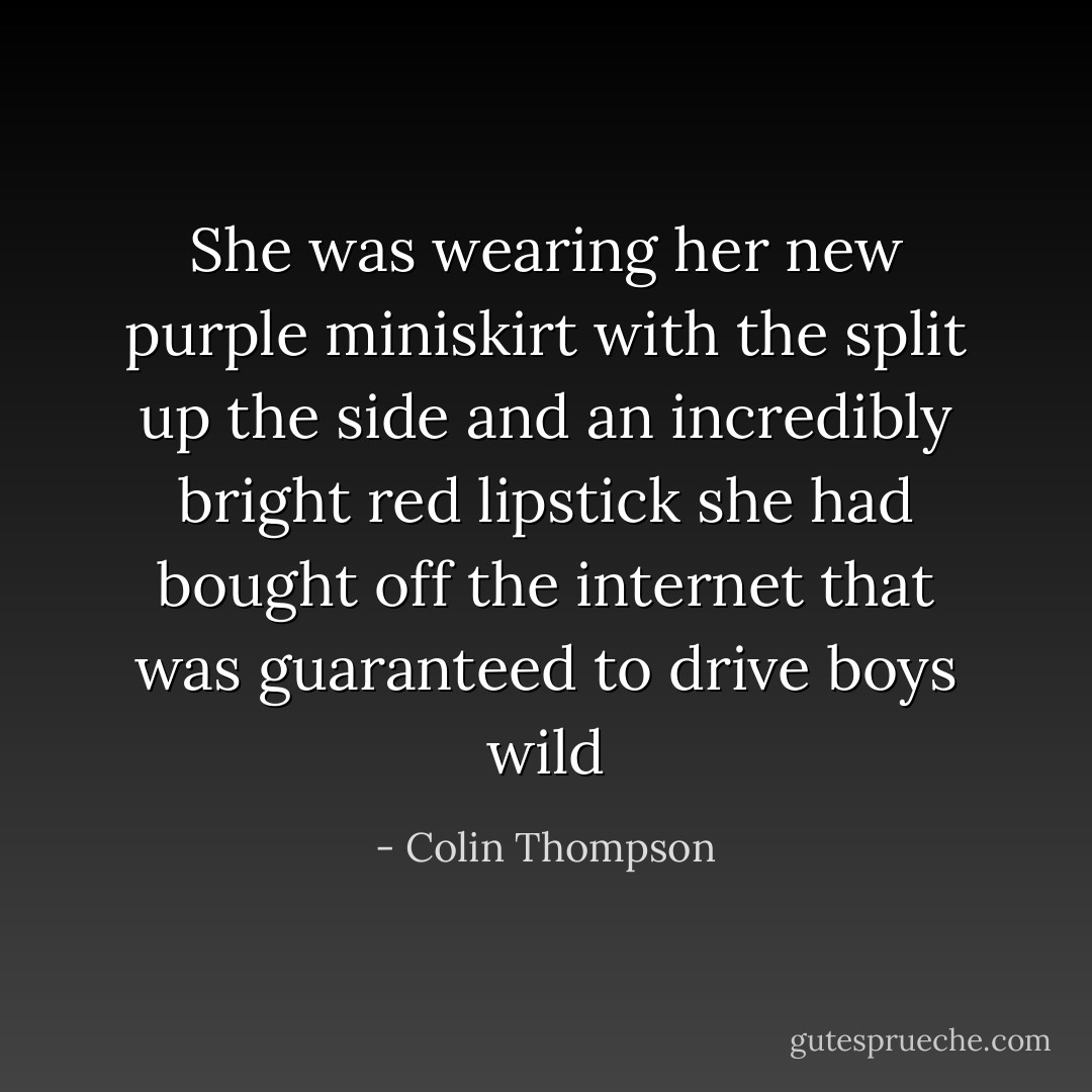 She was wearing her new purple miniskirt with the split up the side and an incredibly bright red lipstick she had bought off the internet that was guaranteed to drive boys wild - Colin Thompson