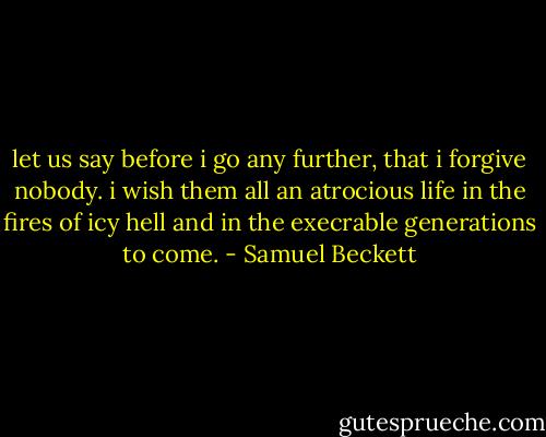let us say before i go any further, that i forgive nobody. i wish them all an atrocious life in the fires of icy hell and in the execrable generations to come. - Samuel Beckett