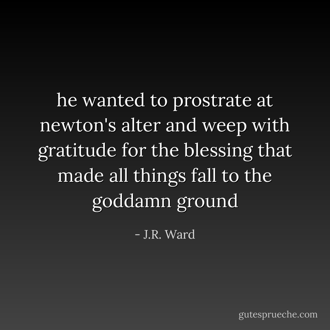 he wanted to prostrate at newton's alter and weep with gratitude for the blessing that made all things fall to the goddamn ground - J.R. Ward