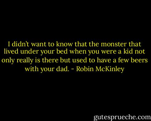 I didn’t want to know that the monster that lived under your bed when you were a kid not only really is there but used to have a few beers with your dad. - Robin McKinley