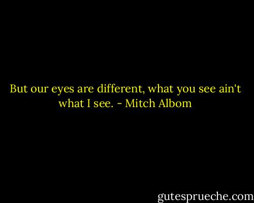 But our eyes are different, what you see ain't what I see. - Mitch Albom