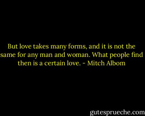 But love takes many forms, and it is not the same for any man and woman. What people find then is a certain love. - Mitch Albom